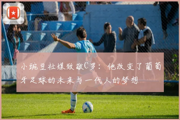 小豌豆社媒致敬C罗：他改变了葡萄牙足球的未来与一代人的梦想