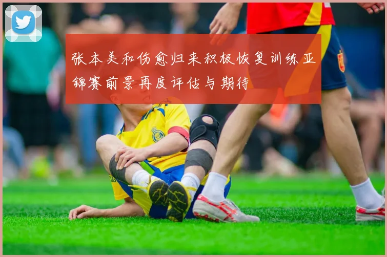 张本美和伤愈归来积极恢复训练亚锦赛前景再度评估与期待