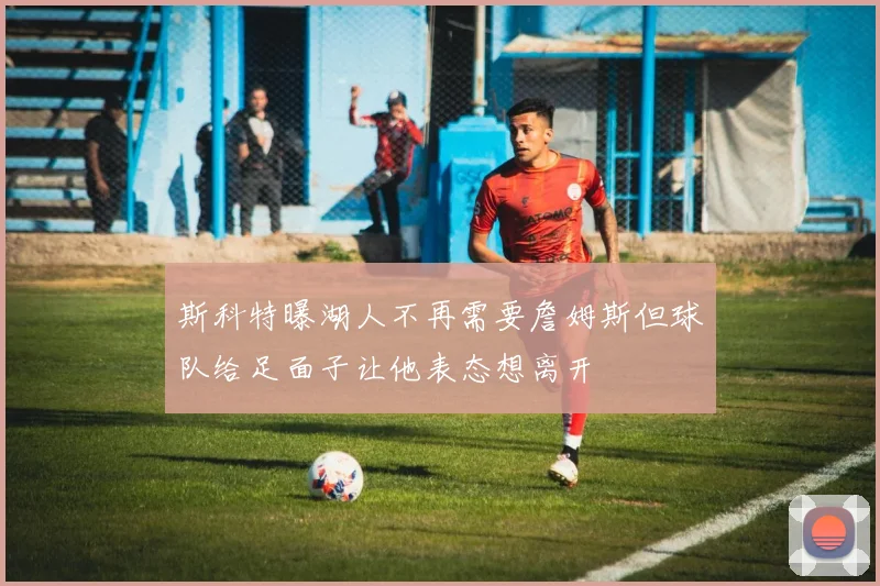 斯科特曝湖人不再需要詹姆斯但球队给足面子让他表态想离开