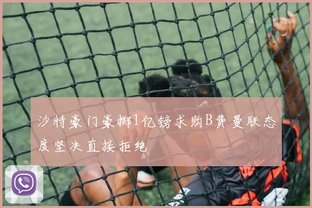 沙特豪门豪掷1亿镑求购B费曼联态度坚决直接拒绝