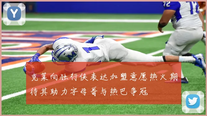 克莱向独行侠表达加盟意愿热火期待其助力字母哥与热巴争冠