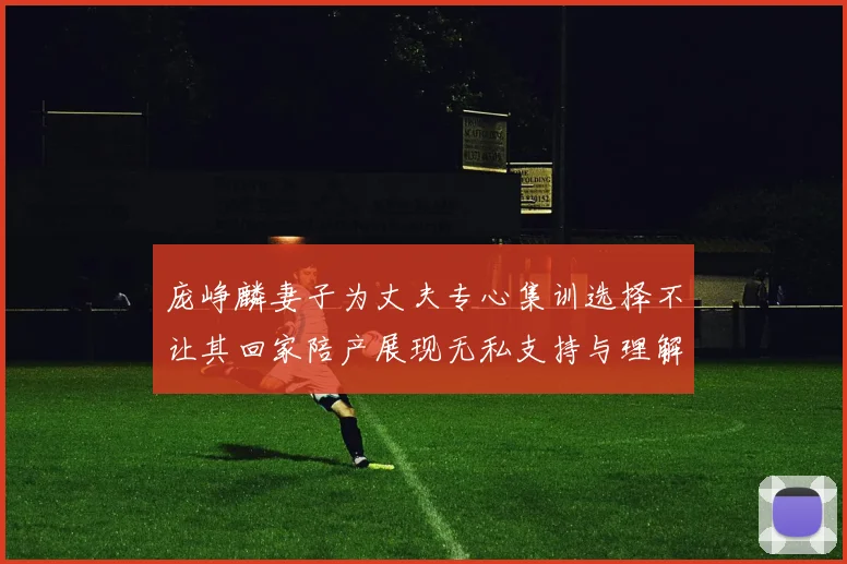 庞峥麟妻子为丈夫专心集训选择不让其回家陪产展现无私支持与理解