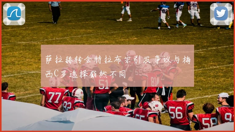 萨拉赫转会特拉布宗引发争议与梅西C罗选择截然不同
