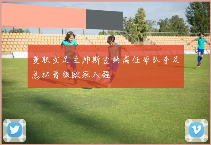 曼联女足主帅斯金纳离任率队夺足总杯晋级欧冠八强