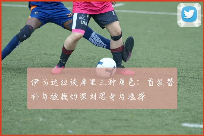 伊戈达拉谈库里三种角色：首发替补与被裁的深刻思考与选择