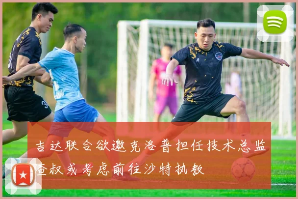 吉达联合欲邀克洛普担任技术总监渣叔或考虑前往沙特执教