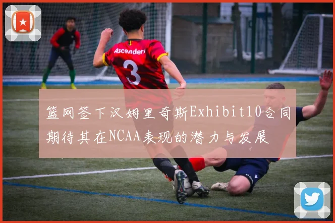 篮网签下汉姆里奇斯Exhibit10合同期待其在NCAA表现的潜力与发展