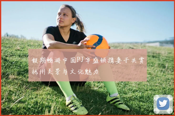 假期畅游中国PJ华盛顿携妻子共赏杭州美景与文化魅力