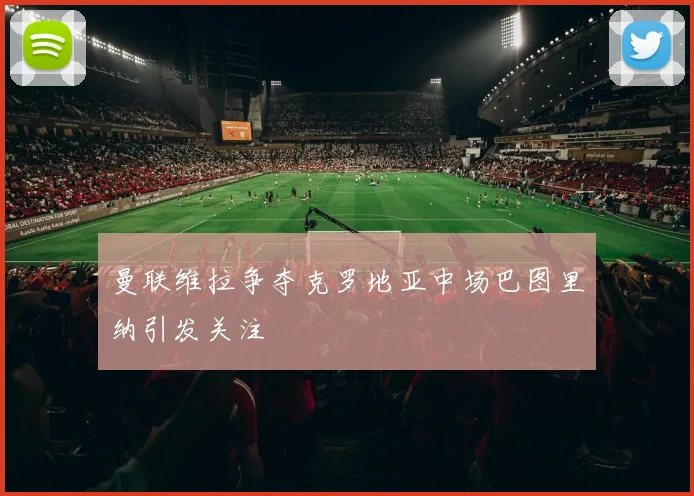 曼联维拉争夺克罗地亚中场巴图里纳引发关注