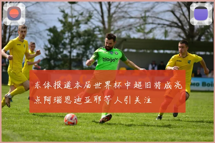 东体报道本届世界杯中超旧将成亮点阿瑙恩迪亚耶等人引关注